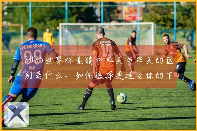 2026世界杯竞猜中单关与串关的区别是什么，如何选择更适合你的下注方式？